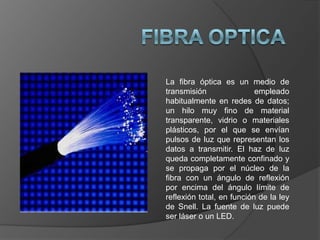 FIBRA OPTICA La fibra óptica es un medio de transmisión empleado habitualmente en redes de datos; un hilo muy fino de material transparente, vidrio o materiales plásticos, por el que se envían pulsos de luz que representan los datos a transmitir. El haz de luz queda completamente confinado y se propaga por el núcleo de la fibra con un ángulo de reflexión por encima del ángulo límite de reflexión total, en función de la ley de Snell. La fuente de luz puede ser láser o un LED. 