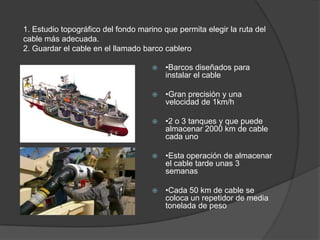 1. Estudio topográfico del fondo marino que permita elegir la ruta del cable más adecuada.2. Guardar el cable en el llamado barco cablero•Barcos diseñados para instalar el cable•Gran precisión y una velocidad de 1km/h •2 o 3 tanques y que puede almacenar 2000 km de cable cada uno•Esta operación de almacenar el cable tarde unas 3 semanas•Cada 50 km de cable se coloca un repetidor de media tonelada de peso