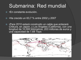 Submarina: Red mundial•En constante evolución.•Ha crecido un 63,7 % entre 2002 y 2007•Para 2010 estará construido un cable que enlazará Chikura, en Japón, y Los Ángeles (California), con una longitud de 10.000 kilómetros, 203 millones de euros y una capacidad de 7,68 Tbps