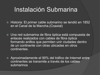 Instalación SubmarinaHistoria: El primer cable submarino se tendió en 1852 en el Canal de la Mancha.(Coaxial)Una red submarina de fibra óptica está compuesta de enlaces realizados con cables de fibra óptica formando anillos que permiten unir ciudades dentro de un continente con otras ubicadas en otros continentes. Aproximadamente el 90% del tráfico de Internet entre continentes se transmite a través de los cables submarinos 