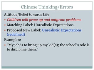 Chinese Thinking/ErrorsAttitude/Belief towards LifeChildren will grow up and outgrow problemsMatching Label: Unrealistic ExpectationsProposed New Label: Unrealistic Expectations (redefined)Examples:“My job is to bring up my kid(s); the school’s role is to discipline them.”