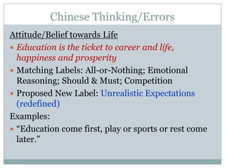 Chinese Thinking/ErrorsAttitude/Belief towards LifeEducation is the ticket to career and life, happiness and prosperityMatching Labels: All-or-Nothing; Emotional Reasoning; Should & Must; CompetitionProposed New Label: Unrealistic Expectations (redefined)Examples:“Education come first, play or sports or rest come later.”