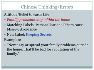 Chinese Thinking/ErrorsAttitude/Belief towards LifeFamily problems stay within the homeMatching Labels: Personalisation; Others cause Misery; AvoidanceNew Label: Keeping Secrets  Examples:“Never say or spread your family problems outside the home. That’ll be bad for reputation of the family.”