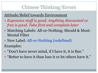 Chinese Thinking/ErrorsAttitude/Belief towards EnvironmentExpensive stuff is good. Anything discounted or free is good. Take first and complain laterMatching Labels: All-or-Nothing; Should & Must; Mental FilterNew Label: All-or-Nothing (redefined)Examples:“Don’t have never mind, if I have it, it is fine.”“Better to have it than lose it or let others have it.”