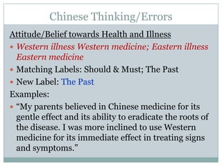 Chinese Thinking/ErrorsAttitude/Belief towards Health and IllnessWestern illness Western medicine; Eastern illness Eastern medicineMatching Labels: Should & Must; The PastNew Label: The PastExamples:“My parents believed in Chinese medicine for its gentle effect and its ability to eradicate the roots of the disease. I was more inclined to use Western medicine for its immediate effect in treating signs and symptoms.”