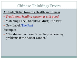 Chinese Thinking/ErrorsAttitude/Belief towards Health and IllnessTraditional healing system is still goodMatching Label: Should & Must; The PastNew Label: The PastExamples:“The shaman or bomoh can help relieve my problems if the doctor cannot.”