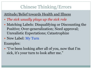 Chinese Thinking/ErrorsAttitude/Belief towards Health and IllnessThe sick usually plays up the sick roleMatching Labels: Disqualifying or Discounting the Positive; Over-generalization; Need approval; Unrealistic Expectations; CatastrophizeNew Label: My TurnExamples:“I’ve been looking after all of you, now that I’m sick, it’s your turn to look after me.”