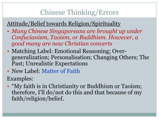 Chinese Thinking/ErrorsAttitude/Belief towards Religion/SpiritualityMany Chinese Singaporeans are brought up under Confucianism, Taoism, or Buddhism. However, a good many are now Christian convertsMatching Label: Emotional Reasoning; Over-generalization; Personalisation; Changing Others; The Past; Unrealistic ExpectationsNew Label: Matter of FaithExamples:“My faith is in Christianity or Buddhism or Taoism; therefore, I’ll do/not do this and that because of my faith/religion/belief.