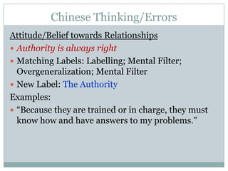 Chinese Thinking/ErrorsAttitude/Belief towards RelationshipsAuthority is always rightMatching Labels: Labelling; Mental Filter; Overgeneralization; Mental FilterNew Label: The AuthorityExamples:“Because they are trained or in charge, they must know how and have answers to my problems.”