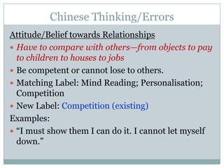 Chinese Thinking/ErrorsAttitude/Belief towards RelationshipsHave to compare with others—from objects to pay to children to houses to jobsBe competent or cannot lose to others. Matching Label: Mind Reading; Personalisation; CompetitionNew Label: Competition (existing)Examples:“I must show them I can do it. I cannot let myself down.”