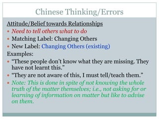 Chinese Thinking/ErrorsAttitude/Belief towards RelationshipsNeed to tell others what to doMatching Label: Changing OthersNew Label: Changing Others (existing)Examples:“These people don’t know what they are missing. They have not learnt this.” “They are not aware of this, I must tell/teach them.” Note: This is done in spite of not knowing the whole truth of the matter themselves; i.e., not asking for or learning of information on matter but like to advise on them.