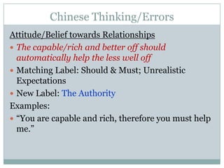 Chinese Thinking/ErrorsAttitude/Belief towards RelationshipsThe capable/rich and better off should automatically help the less well offMatching Label: Should & Must; Unrealistic ExpectationsNew Label: The AuthorityExamples:“You are capable and rich, therefore you must help me.”