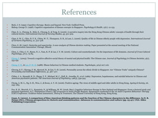 ReferencesBeck, J. S. (1995). Cognitive therapy: Basics and beyond. New York: Guilford Press. Bishop, George D. (1998). Cognitive organization of disease concepts in Singapore. Psychology & Health, 13(1), 12-133. Chan, E. A., Cheung, K., Mok, E., Cheung, S., & Tong, E. (2006). A narrative inquiry into the Hong Kong Chinese adults’ concepts of health through their cultural stories. International Journal of Nursing Studies, 43, 301-309. Chan, S. W. C., Chiu, H. F. K., Chien, W.-T., Thompson, D. R., & Lam, L. (2006). Quality of life in Chinese elderly people with depression. International Journal of Geriatric Psychiatry, 21, 312–318. Chen, G.-M. (1997). Seniority and superiority: A case analysis of Chinese decision making. Paper presented at the annual meeting of the National Communication Association. Chicago, Illinois. Chen, J., Chiu, C.-Y., Roese, N. J., Tam, K.-P. & Lau, I. Y.-M. (2006). Culture and counterfactuals: On the importance of life domains. Journal of Cross-Cultural Psychology, 37(1), 75-84. Cheng, C. (2003). Toward a cognitive-affective-social theory of mental and physical health: The Chinese case. Journal of Psychology in Chinese Societies, 4(2), 153-159. Cheng, Y. H., & Lee, P. W. H. (1988). Illness behaviour in Chinese medical students. Psychologia, 31(4) 207-216.  Cheung, S. F., Cheung, F. M., Howard, R., & Lim, Y.-H. (2006). Personality across the ethnic divide in Singapore: Are ‘‘Chinese Traits’’ uniquely Chinese? Personality and Individual Differences, 41, 467–477. Chiles, J. A., Strosahl, K. D., Zheng, Y. P., Michael, M. C., Hall, K., Jemelka, R., et al. (1989). Depression, hopelessness, and suicidal behavior in Chinese and American psychiatric patients. The American Journal of Psychiatry, 146(3), 339-344. Chong, A. M.-L., Ng, S.-H., Woo, J., & Kwan, A. Y.-H. (2006). Positive ageing: The views of middle-aged and older adults in Hong Kong. Ageing & Society, 26, 243–265. Foo, K. H., Merrick, P. L., Kazantzis, N., & Williams, M. W. (2006, May). Cognitive behaviour therapy in New Zealand and Singapore: From a doctoral study and personal experience. In L. Hatzipetrou (Chair), CBT programs in Asian-Pacific Regions. Symposium conducted at the 1st Asian Cognitive Behaviour Therapy (CBT) Conference: Evidence-based Assessment, Theory & Treatment, The Chinese University of Hong Kong, Hong Kong. Guan, S. (2000). A comparison of Sino-American thinking patterns and the function of the Chinese characters in the difference. In D. R. Heisey (Ed.), Chinese perspectives in rhetoric and communication: Advances in communication and culture (pp. 25-41). USA: Ablex Publishing Corporation.