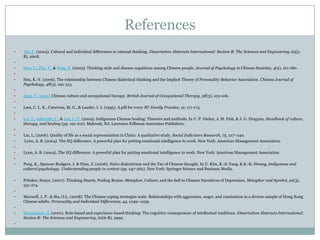 References Ho, C. (2004). Cultural and individual differences in rational thinking. Dissertation Abstracts International: Section B: The Sciences and Engineering, 65(5-B), 2608. Hou, Y., Zhu, Y., & Peng, K. (2003). Thinking style and disease cognitions among Chinese people. Journal of Psychology in Chinese Societies, 4(2), 161-180. Hsu, K.-Y. (2006). The relationship between Chinese dialectical thinking and the Implicit Theory of Personality-Behavior Association. Chinese Journal of Psychology, 48(3), 291-313.   Jang, Y. (1995). Chinese culture and occupational therapy. British Journal of Occupational Therapy, 58(3), 103-106. Lam, C. L. K., Catarivas, M. G., & Lauder, I. J. (1995). A pill for every ill? Family Practice, 12, 171-175. Lei, T., Askeroth, C., & Lee, C.-T. (2004). Indigenous Chinese healing: Theories and methods. In U. P. Gielen, J. M. Fish, & J. G. Draguns, Handbook of culture, therapy, and healing (pp. 191-212). Mahwah, NJ: Lawrence Erlbaum Associates Publishers. Liu, L. (2006). Quality of life as a social representation in China: A qualitative study. Social Indicators Research, 75, 217–240. Lynn, A. B. (2004). The EQ difference: A powerful plan for putting emotional intelligence to work. New York: American Management Association. Lynn, A. B. (2004). The EQ difference: A powerful plan for putting emotional intelligence to work. New York: American Management Association. Peng, K., Spencer-Rodgers, J. & Nian, Z. (2006). Naïve dialecticism and the Tao of Chinese thought. In U. Kim, K.-S. Yang, & K.-K. Hwang, Indigenous and cultural psychology: Understanding people in context (pp. 247-262). New York: Springer Science and Business Media.Pritzker, Sonya. (2007) .Thinking Hearts, Feeling Brains: Metaphor, Culture, and the Self in Chinese Narratives of Depression, Metaphor and Symbol, 22(3), 251-274. Maxwell, J. P., & Siu, O.L. (2008). The Chinese coping strategies scale: Relationships with aggression, anger, and rumination in a diverse sample of Hong Kong Chinese adults. Personality and Individual Differences, 44, 1049–1059. Norenzayan, A. (2001). Rule-based and experience-based thinking: The cognitive consequences of intellectual traditions. Dissertation Abstracts International: Section B: The Sciences and Engineering, 62(6-B), 2992. 
