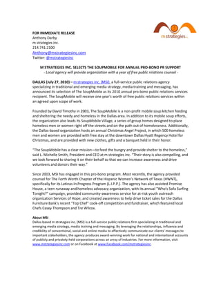 FOR IMMEDIATE RELEASE
Anthony Darby
m strategies inc.
214.741.2100
Anthony@mstrategiesinc.com
Twitter: @mstrategiesinc

     M STRATEGIES INC. SELECTS THE SOUPMOBILE FOR ANNUAL PRO-BONO PR SUPPORT
      - Local agency will provide organization with a year of free public relations counsel -

DALLAS (July 27, 2010) – m strategies inc. (MSI), a full-service public relations agency
specializing in traditional and emerging media strategy, media training and messaging, has
announced its selection of The SoupMobile as its 2010 annual pro-bono public relations services
recipient. The SoupMobile will receive one year's worth of free public relations services within
an agreed upon scope of work.

Founded by David Timothy in 2003, The SoupMobile is a non-profit mobile soup kitchen feeding
and sheltering the needy and homeless in the Dallas area. In addition to its mobile soup efforts,
the organization also leads its SoupMobile Village, a series of group homes designed to place
homeless men or women right off the streets and on the path out of homelessness. Additionally,
the Dallas-based organization hosts an annual Christmas Angel Project, in which 500 homeless
men and women are provided with free stay at the downtown Dallas Hyatt Regency Hotel for
Christmas, and are provided with new clothes, gifts and a banquet held in their honor.

“The SoupMobile has a clear mission—to feed the hungry and provide shelter to the homeless,”
said L. Michelle Smith, President and CEO at m strategies inc. “Their story is also compelling, and
we look forward to sharing it on their behalf so that we can increase awareness and drive
volunteers and donors their way.”

Since 2003, MSI has engaged in this pro-bono program. Most recently, the agency provided
counsel for The Forth Worth Chapter of the Hispanic Women’s Network of Texas (HWNT),
specifically for its Latinas In Progress Program (L.I.P.P.). The agency has also assisted Promise
House, a teen runaway and homeless advocacy organization, with its annual "Who's Sofa Surfing
Tonight?" campaign; provided community-awareness service for at-risk youth outreach
organization Services of Hope; and created awareness to help drive ticket sales for the Dallas
Furniture Bank's recent "Top Chef" cook-off competition and fundraiser, which featured local
Chefs Casey Thompson and Tre Wilcox.

About MSI
Dallas-based m strategies inc. (MSI) is a full-service public relations firm specializing in traditional and
emerging media strategy, media training and messaging. By leveraging the relationships, influence and
credibility of conventional, social and online media to effectively communicate our clients' messages to
important stakeholders, the agency produces award-winning work for national and international accounts
of publicly and privately-held corporations across an array of industries. For more information, visit
www.mstrategiesinc.com or on Facebook at www.Facebook.com/mstrategiesinc.
 