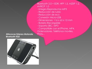 Bluetooth 2.0 + EDR, HFP 1.5, A2DP 1.2, AVRCP 1.0 - Integra Reproductor-MP3 - Reducción de ruido - Reducción de eco - Conexión Micro-USB - Dimensiones: 116 x 65 x 15 mm - Batería Recargable - Soporta SBC, MP3 - Compatible con el iPhone, MP4, Ordenadores, Teléfonos moviles, PDAs... Altavoces Estereo Motorola Bluetooth EQ5 