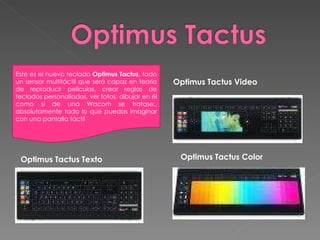 Optimus Tactus Color Optimus Tactus Video Optimus Tactus Texto Este es el nuevo teclado  Optimus Tactus , todo un sensor multitáctil que será capaz en teoría de reproducir películas, crear reglas de teclados personaliados, ver fotos, dibujar en él como si de una Wacom se tratase.. absolutamente todo lo que puedas imaginar con una pantalla táctil 