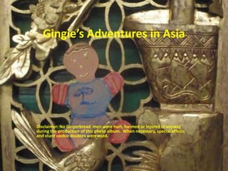 Gingie’sAdventures in Asia Disclaimer: No Gingerbread  men were hurt, harmed or injured in anyway during the production of this photo album.  When necessary, special effects and stunt cookie doubles were used.  