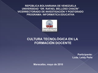 REPÚBLICA BOLIVARIANA DE VENEZUELAUNIVERSIDAD “DR. RAFAEL BELLOSO CHACÍN”VICERRECTORADO DE INVESTIGACIÓN Y POSTGRADOPROGRAMA: INFORMÁTICA EDUCATIVA CULTURA TECNOLÓGICA EN LA  FORMACIÓN DOCENTE Participante: Lcda. Leidy Peña Maracaibo, mayo de 2010 