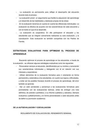 -    La evaluación es permanente para reflejar el desempeño del educando
       durante todo el proceso.
   -    La evaluación prevé un seguimiento que facilite la adquisición del aprendizaje
       y el desarrollo de las habilidades y destrezas propias de las áreas
   -    En la evaluación tenemos en cuenta en cuenta las diferencias individuales. La
       evaluación es efectiva de acuerdo con las características de cada educando y
       con el medio en que él se desarrolle.
   -     La evaluación es cooperativa. En ella participaran el educador y los
       estudiantes que se integran activamente realizando su auto evaluación, y la
       coevaluación. Esta evaluación es también compartida con los Padres de
       Familia.




ESTRATEGIAS EVALUATIVAS PARA OPTIMIZAR EL PROCESO DE
APRENDIZAJE


        Buscando optimizar el proceso de aprendizaje en los educandos, a través de
la evaluación, se utilizaran algunas estrategias evaluativas como las siguientes:
   -    Personalizar siempre al educando, identificándolo por su nombre y conociendo
       sus características individuales y dialogando con él en relación con sus
       intereses y expectativas.
   -    Utilizar elementos de la evaluación formativa para ir orientando en forma
       permanente y sistemática a los estudiantes, en cuanto sus logros y dificultades,
       y evitar así los posibles fracasos durante el proceso de aprendizaje, del error
       también se aprende.
   -    Dar un valor ponderado y porcentual a las evaluaciones formativas para
       promediarlas con las evaluaciones teóricas, antes de entregar una nota
       definitiva, de carácter cuantitativo, o su informe cualitativo y valorativo. Siempre
       evaluamos cualitativamente y en forma personalizada a cada educando antes
       de definir su promoción académica.




DE LA AUTOEVALUACION Y COEVALUACION


         REGLAMENTO DE EVALUACION DEL RENDIMIENTO SEMANAL




                                                                                        12
 
