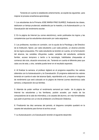 Teniendo en cuenta lo establecido anteriormente, se expide las siguientes para
mejorar el proceso enseñanza-aprendizaje.


1: Los estudiantes de la Primaria JOSE MARIA PINO SUAREZ, finalizando las clases,
dedicaran un tiempo prudencial, establecido por la maestra, a la Autoevaluación y a la
Coevaluación del rendimiento escolar.


2: En la página de Internet (su correo electrónico), serán publicados los logros y las
competencias que los estudiantes alcanzarán por cada asignatura.


3: Los profesores, reunidos en comisión, con la ayuda de la Psicóloga y del Directivo
de la Institución, fijaran, por cada estudiante y por cada periodo, un alcance previsto
de los logros propuestos. Por cada estudiante se tendrán en cuenta, en la formulación
del alcance, las variables influyentes cuales: variables del estudiante, ambiente
familiar, acceso temprano o tardío a la tecnología, habilidades chequeadas al
comienzo del ciclo, situación emocional, etc. Teniendo en cuenta el diferente peso que
cada una de esta, u otra, variable puede tener en el resultado esperado.


4: Al finalizar la semana, el profesor digitará en el programa especifico, los valores
obtenidos con la Autoevaluación y la Coevaluación. El programa elaborará los valores
teniendo en cuenta el valor del alcance fijado, reportándolo a él, y trazará un diagrama
de rendimiento que será colocado en la página de Internet (correo electrónico) cada
semana, a disposición de sus familias.


5: Además de poder verificar el rendimiento semanal por medio         de la página de
Internet los estudiantes y los familiares, podrán acceder, por medio de los
computadores de la sala de informática, a la carpeta del alumno, sin más formalidades
que pedir el permiso con un día de antelación a la Dirección Didáctica.


6: Finalizando las diez semanas del periodo, el diagrama completo quedará en la
carpeta del estudiante para formar el archivo anual.


7: La Autoevaluación y la Coevaluación tendrán el siguiente desarrollo:




                                                                                     13
 