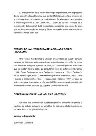 El trabajo que se llevó a cabo fue de tipo experimental, con el propósito
de dar solución a la problemática que se identificó; la cual se hace presente en
el quehacer diario del docente, de nivel primaria. Para llevarlo a cabo se aplicó
la metodología de D. B. Van Dalen y W. J. Meyer de su obra Técnicas de la
Investigación Educacional. Está metodología comprende una serie de fases
que se deberán cumplir en tiempo y forma para poder contar con resultados
confiables, dichas fases son:




EXAMEN DE LA LITERATURA RELACIONADA CON EL
PROBLEMA


      Una vez que fue identificó la situación problemática, se buscó y consultó
literatura de diferentes autores que traten la problemática con el fin de contar
con diferentes enfoques y puntos de vista, así como con posibles soluciones
que se pueden llevar a cabo. Se consultaron obras de autores como: García
(1994) Bases Pedagógicas de la Evaluación, Lafourcade (1991) Evaluación
de los Aprendizajes, Nérici (1998) Metodología de la Enseñanza, Nevó (1998)
Recurso e Instrumentos Psico – Pedagógicos, Rosales (1997) Evaluar es
reflexionar sobre la enseñanza, Carreño (1987) Instrumentos de medición del
rendimiento escolar y Adkins (2003) obra Elaboración de Test.



DETERMINACIÓN DE VARIABLES E HIPÓTESIS


      En base a la identificación y planteamiento del problema se formuló la
hipótesis de trabajo, así como las variables. En este caso el planteamiento de
las variables con las que se trabajó fue:


Variable Independiente:


Evaluación Cualitativa


                                                                              15
 
