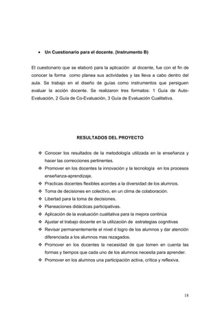 •   Un Cuestionario para el docente. (Instrumento B)


El cuestionario que se elaboró para la aplicación al docente, fue con el fin de
conocer la forma como planea sus actividades y las lleva a cabo dentro del
aula. Se trabajo en el diseño de guías como instrumentos que persiguen
evaluar la acción docente. Se realizaron tres formatos: 1 Guía de Auto-
Evaluación, 2 Guía de Co-Evaluación, 3 Guía de Evaluación Cualitativa.




                       RESULTADOS DEL PROYECTO


    Conocer los resultados de la metodología utilizada en la enseñanza y
       hacer las correcciones pertinentes.
    Promover en los docentes la innovación y la tecnología en los procesos
       enseñanza-aprendizaje.
    Practicas docentes flexibles acordes a la diversidad de los alumnos.
    Toma de decisiones en colectivo, en un clima de colaboración.
    Libertad para la toma de decisiones.
    Planeaciones didácticas participativas.
    Aplicación de la evaluación cualitativa para la mejora continúa
    Ajustar el trabajo docente en la utilización de estrategias cognitivas
    Revisar permanentemente el nivel d logro de los alumnos y dar atención
       diferenciada a los alumnos mas rezagados.
    Promover en los docentes la necesidad de que tomen en cuenta las
       formas y tiempos que cada uno de los alumnos necesita para aprender.
    Promover en los alumnos una participación activa, crítica y reflexiva.




                                                                              18
 