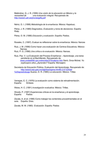 Meléndrez, Q. J. R. (1999) Una visión de la educación en México y la
necesidad de         una evaluación integral. Recuperado de:
http://www2.uah.es/jmc/asigdfq.pdf


Nérici, G. I. (1998) Metodología de la enseñanza. México: Kapelusz.

Pérez, J. R. (1989) Diagnostico, Evaluación y toma de decisiones. España:
Rialp.

Pérez, O. M. (1988) Educación y evaluación. España: Paidos.


Rosales, C. (1997). Evaluar es reflexionar sobre la enseñanza. México: Narcea

Ruiz, J. M. (1998) Como hacer una evaluación de Centros Educativos. México:
       Narcea.
Ruiz, P. G. (1996) Una crítica a la evaluación. México: Narcea.

Ruiz, Paz. V. La Evaluación del Proceso Enseñanza – Aprendizaje, una tarea
       pendiente en el Bachillerato. Recuperado de:
       www.unidad094.upn.mdrevista/37/evalproc.htm Saint, Once Michet. Yo
       explicopero ellos ¿Aprenden? España: Mensajero

Secretaria de Educación Pública. Evaluación del Aprendizaje. Recuperado de:
       http://sesicl.sep.gob.mx/dgb/bachgene.htm#2.2.8.%20del
%20apredndizaje Suarez, D. R. (1985) La educación. México: Trillas



Venegas, E. C. (1978) La evaluación como sistema de retroalimentación.
España:     Síntesis

Weiss, H. C. (1991) Investigación evaluativa. México: Trillas.

Woods, P. (1997) Experiencias criticas en la enseñanza y el aprendizaje.
España:     Paidos

Zavala, A. et al. (1996) Como trabajar los contenidos procedimentales en el
aula. España: Grao.

Zavala, M. M. (1985) Evaluación. España: Paidos




                                                                              29
 