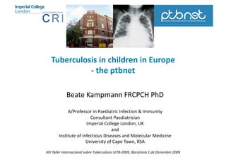 Tuberculosis in children in Europe 
             ‐ the ptbnet 

             Beate Kampmann FRCPCH PhD 

             A/Professor in Paediatric Infection & Immunity 
                         Consultant Paediatrician 
                       Imperial College London, UK 
                                    and  
        Institute of Infectious Diseases and Molecular Medicine 
                       University of Cape Town, RSA 

XIII Taller Internacional sobre Tuberculosis UITB‐2009, Barcelona 1 de Diciembre 2009 
 