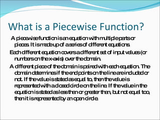 What is a Piecewise Function? A piecewise function is an equation with multiple parts or pieces. It is made up of a series of different equations.  Each different equation covers a different set of input values (or numbers on the x-axis) over the domain.  A different piece of the domain is paired with each equation. The domain determines if the end points on the line are included or not. If the value is stated as equal to, then the value is represented with a closed circle on the line. If the value in the equation is stated as less than or greater than, but not equal too, then it is represented by an open circle.  