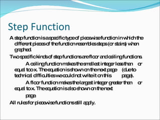 Step Function A step function is a specific type of piecewise function in which the different pieces of the function resembles steps (or stairs) when graphed.  Two specific kinds of step functions are floor and ceiling functions. A ceiling function makes the smallest integer less than  or equal too x. The equation is shown on the next page  (due to technical difficulties we could not write it on this  page).  A floor function makes the largest integer greater than  or equal to x. The equation is also shown on the next  page.  All rules for piecewise functions still apply.  