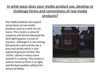 In what ways does your media product use, develop or challenge forms and conventions of real media products? Our media product uses typical conventions of real media products such as a dark mis-en-scene. This creates a sense of suspense and tension because the dark lighting gives a sense of mystery.  Although it is not raining, the ground is wet and the sky is grey and cloudy which is also typical of genuine thrillers like ‘se7en’, where in every scene outside it is raining. This creates a solemn mood as there is no light, and the bad weather reflects the events to follow. 