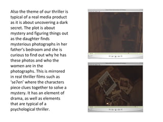 Also the theme of our thriller is typical of a real media product as it is about uncovering a dark secret. The plot is about mystery and figuring things out as the daughter finds mysterious photographs in her father’s bedroom and she is curious to find out why he has these photos and who the women are in the photographs. This is mirrored in real thriller films such as ‘se7en’ where the characters piece clues together to solve a mystery. It has an element of drama, as well as elements that are typical of a psychological thriller.  