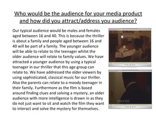 Who would be the audience for your media product and how did you attract/address you audience? Our typical audience would be males and females aged between 16 and 40. This is because the thriller is about a family and people aged between 16 and 40 will be part of a family. The younger audience will be able to relate to the teenager whilst the older audience will relate to family values. We have attracted a younger audience by using a typical teenager in our thriller that this age group can relate to. We have addressed the older viewers by using sophisticated, classical music for our thriller. Also the parents can relate to a moody teenager in their family. Furthermore as the film is based around finding clues and solving a mystery, an older audience with more intelligence is drawn in as they do not just want to sit and watch the film they want to interact and solve the mystery for themselves.  