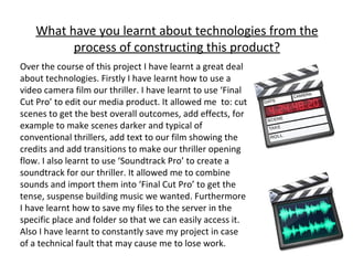 What have you learnt about technologies from the process of constructing this product? Over the course of this project I have learnt a great deal about technologies. Firstly I have learnt how to use a video camera film our thriller. I have learnt to use ‘Final Cut Pro’ to edit our media product. It allowed me  to: cut scenes to get the best overall outcomes, add effects, for example to make scenes darker and typical of conventional thrillers, add text to our film showing the credits and add transitions to make our thriller opening flow. I also learnt to use ‘Soundtrack Pro’ to create a soundtrack for our thriller. It allowed me to combine sounds and import them into ‘Final Cut Pro’ to get the tense, suspense building music we wanted. Furthermore I have learnt how to save my files to the server in the specific place and folder so that we can easily access it. Also I have learnt to constantly save my project in case of a technical fault that may cause me to lose work. 