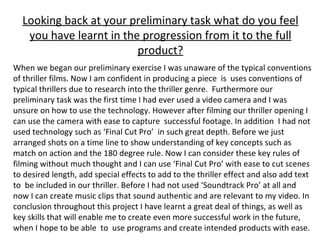 Looking back at your preliminary task what do you feel you have learnt in the progression from it to the full product? When we began our preliminary exercise I was unaware of the typical conventions of thriller films. Now I am confident in producing a piece  is  uses conventions of typical thrillers due to research into the thriller genre.  Furthermore our preliminary task was the first time I had ever used a video camera and I was unsure on how to use the technology. However after filming our thriller opening I can use the camera with ease to capture  successful footage. In addition  I had not used technology such as ‘Final Cut Pro’  in such great depth. Before we just arranged shots on a time line to show understanding of key concepts such as match on action and the 180 degree rule. Now I can consider these key rules of filming without much thought and I can use ‘Final Cut Pro’ with ease to cut scenes to desired length, add special effects to add to the thriller effect and also add text to  be included in our thriller. Before I had not used ‘Soundtrack Pro’ at all and now I can create music clips that sound authentic and are relevant to my video. In conclusion throughout this project I have learnt a great deal of things, as well as key skills that will enable me to create even more successful work in the future, when I hope to be able  to  use programs and create intended products with ease. 