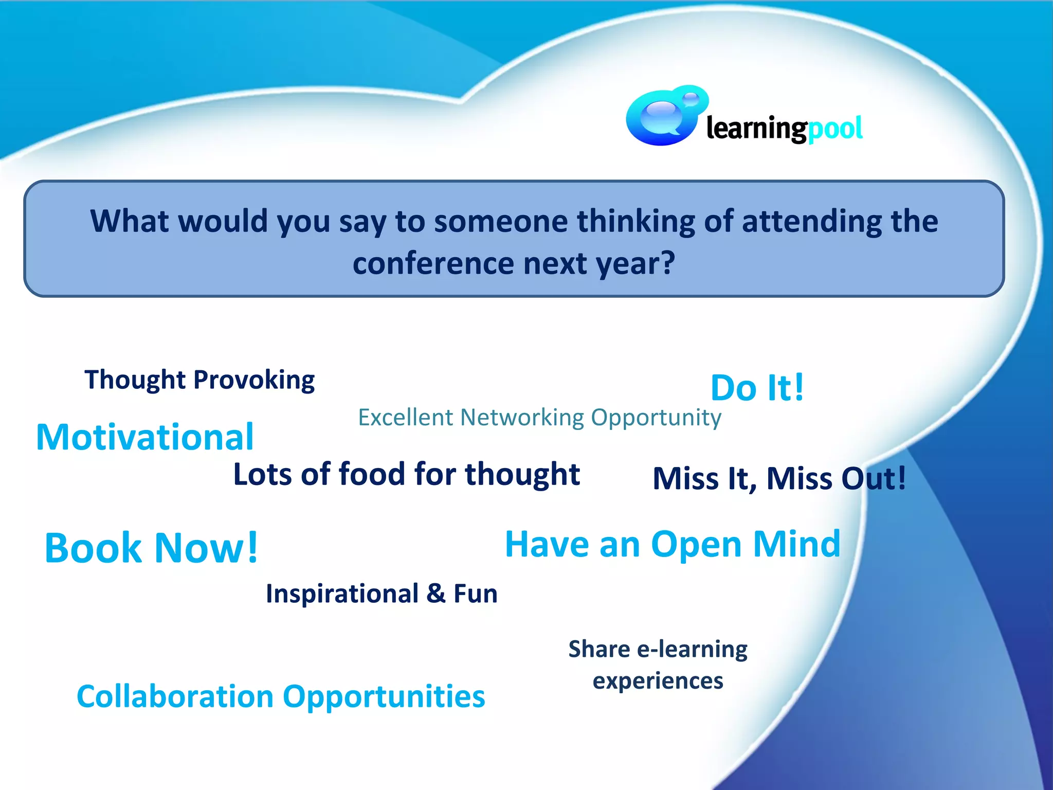 Book Now! Lots of food for thought Do It! Inspirational & Fun Have an Open Mind Thought Provoking Excellent Networking Opportunity Share e-learning experiences Collaboration Opportunities What would you say to someone thinking of attending the conference next year? Motivational Miss It, Miss Out!