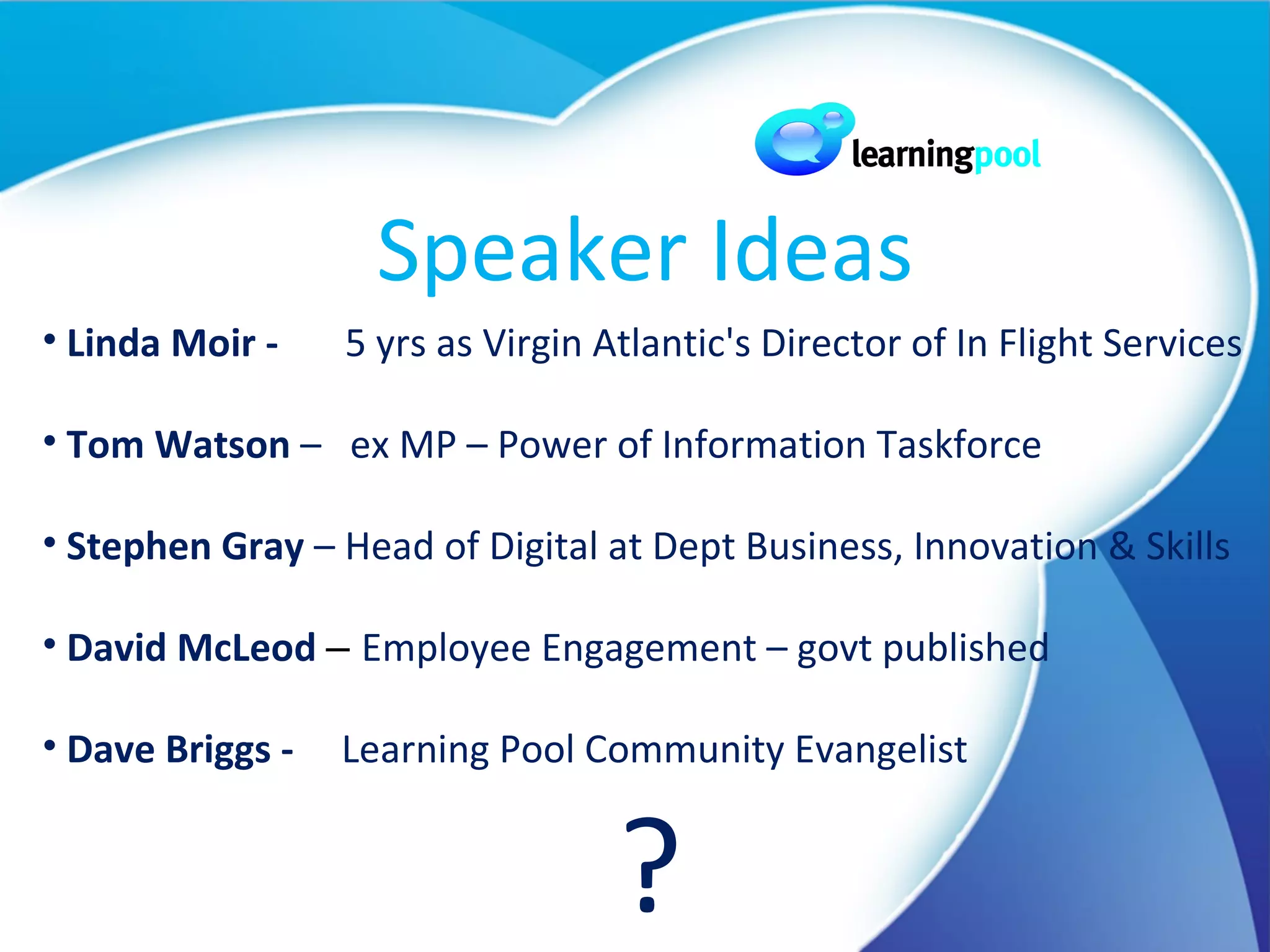 Speaker Ideas Linda Moir - 5 yrs as Virgin Atlantic's Director of In Flight Services Tom Watson – ex MP – Power of Information Taskforce Stephen Gray – Head of Digital at Dept Business, Innovation & Skills David McLeod – Employee Engagement – govt published Dave Briggs - Learning Pool Community Evangelist ?