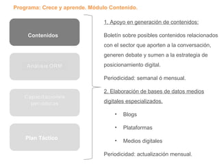 1. Apoyo en generación de contenidos: Boletín sobre posibles contenidos relacionados con el sector que aporten a la conversación, generen debate y sumen a la estrategia de posicionamiento digital.  Periodicidad: semanal ó mensual. 2. Elaboración de bases de datos medios digitales especializados. Blogs Plataformas Medios digitales Periodicidad: actualización mensual. Plan Táctico Programa: Crece y aprende. Módulo Contenido. Contenidos 