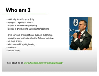Who am I
     - originally from Florence, Italy
     - living for 25 years in Finland
     - degree in Electronic Engineering
     - degree in International Business Management


     - over 16 years of international business experience
     - executive and professional in the Telecom industry,
     - strategic thinker,
     - visionary and inspiring Leader,
     - consumer,
     - human being




     more about me on www.linkedin.com/in/gianlucacioletti

1   © 2009 Nokia       V1-Filename.ppt / YYYY-MM-DD / Initials
 