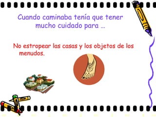 Cuando caminaba tenía que tener mucho cuidado para … No estropear las casas y los objetos de los menudos. 