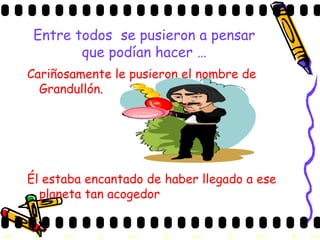 Entre todos  se pusieron a pensar que podían hacer … Cariñosamente le pusieron el nombre de Grandullón. Él estaba encantado de haber llegado a ese planeta tan acogedor 