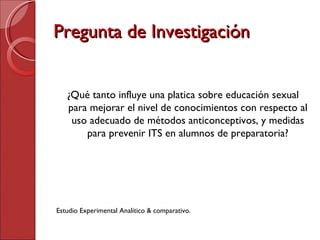 Pregunta de Investigación ¿Qué tanto influye una platica sobre educación sexual para mejorar el nivel de conocimientos con respecto al uso adecuado de métodos anticonceptivos, y medidas para prevenir ITS en alumnos de preparatoria? Estudio Experimental Analítico & comparativo. 