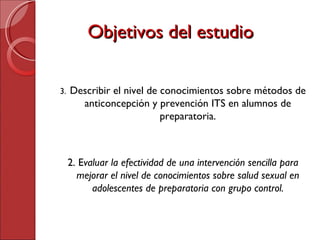 Objetivos del estudio Describir el nivel de conocimientos sobre métodos de anticoncepción y prevención ITS en alumnos de preparatoria. 2. E valuar la efectividad de una intervención sencilla para mejorar el nivel de conocimientos sobre salud sexual en adolescentes de preparatoria con grupo control. 