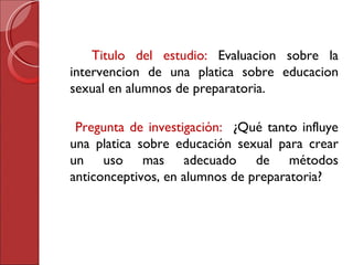 Titulo del estudio:  Evaluacion sobre la intervencion de una platica sobre educacion sexual en alumnos de preparatoria. Pregunta de investigación:  ¿Qué tanto influye una platica sobre educación sexual para crear un uso mas adecuado de métodos anticonceptivos, en alumnos de preparatoria? 