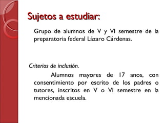 Sujetos a estudiar: Grupo de alumnos de V y VI semestre de la preparatoria federal Lázaro Cárdenas. Criterios de inclusión.  Alumnos mayores de 17 anos, con consentimiento por escrito de los padres o tutores, inscritos en V o VI semestre en la mencionada escuela. 
