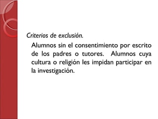 Criterios de exclusión. Alumnos sin el consentimiento por escrito de los padres o tutores.  Alumnos cuya cultura o religión les impidan participar en la investigación. 