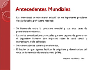 Antecedentes Mundiales Las infecciones de transmision sexual son un importante problema de salud publica por cuatro razones: Su frecuencia entre la poblacion mundial y sus altas tasas de prevalencia e incidencia. Las serias complicaciones y secuelas que son capaces de generar en el organismo humano, con impactos sobre la salud sexual y reproductiva de la poblacion. Sus concecuencias sociales y economicas. El hecho de que algunas facilitan la adquision y diseminacion del virus de la inmunodeficiencia humana (VIH) . Mayaud, McCormick; 2001 