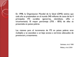 En 1998, la Organizacion Mundial de la Salud (OMS) estimo que cada a ño  se presentaban en el mundo 340 millones de casos de las 4 principales ITS curables (gonorrea, clamidiasis, sifilis y tricomoniasis). El mayor porcentaje (75% - 85%) de ellas se presentaba en paises pobres.  Las razones para el incremento de ITS en paises pobres eran multiples y se asociaban a un bajo acceso a servicios adecuados de prevencion y tratamiento. Gerbase,  et al;  1998   Mabey,  et at;  2004 