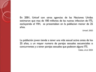 En 2001, Unicef con otras agencias de las Naciones Unidas estimaron que mas de 100 millones de las nuevas infeccion de ITS, excluyendo el VIH,  se presentaban en la poblacion menor de 25 a ños. Unicef, 2002 La población joven tiende a tener una vida sexual activa antes de los 25 años, a un mayor numero de parejas sexuales secuenciales o concurrentes y a tener parejas sexuales que padecen alguna ITS. Cates,  et al ;  2004 
